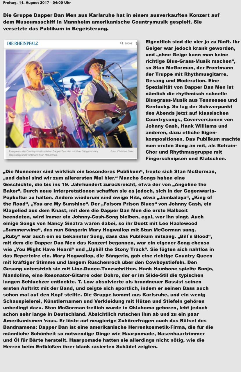 Freitag, 11. August 2017 - 04:00 Uhr  Die Gruppe Dapper Dan Men aus Karlsruhe hat in einem ausverkauften Konzert auf  dem Museumsschiff in Mannheim amerikanische Countrymusik gespielt. Sie  versetzte das Publikum in Begeisterung.  Eigentlich sind die vier ja zu fünft. Ihr Geiger war jedoch krank geworden, und „ohne Geige kann man keine richtige Blue-Grass-Musik machen“, so Stan McGorman, der Frontmann der Truppe mit Rhythmusgitarre, Gesang und Moderation. Eine Spezialität von Dapper Dan Men ist nämlich die rhythmisch schnelle Bluegrass-Musik aus Tennessee und Kentucky. So lag der Schwerpunkt des Abends jetzt auf klassischen Countrysongs, Coverversionen von Johnny Cash, Hank Williams und anderen, dazu etliche Eigen-kompositionen. Das Publikum machte vom ersten Song an mit, als Refrain-Chor und Rhythmusgruppe mit Fingerschnipsen und Klatschen.   „Die Monnemer sind wirklich ein besonderes Publikum“, freute sich Stan McGorman,  „und dabei sind wir zum allerersten Mal hier.“ Manche Songs haben eine  Geschichte, die bis ins 19. Jahrhundert zurückreicht, etwa der von „Angeline the  Baker“. Durch neue Interpretationen schaffen sie es jedoch, sich in der Gegenwarts- Popkultur zu halten. Andere wiederum sind ewige Hits, etwa „Jambalaya“, „King of  the Road“, „You are My Sunshine“. Der „Folsom Prison Blues“ von Johnny Cash, ein  Klagelied aus dem Knast, mit dem die Dapper Dan Men die erste Halbzeit  beendeten, wird immer ein Johnny-Cash-Song bleiben, egal, wer ihn singt. Auch  einige Songs von Nancy Sinatra waren dabei, so ihr Duett mit Lee Hazlewood  „Summerwine“, das nun Sängerin Mary Hogwallop mit Stan McGorman sang.  „Ruby“ war auch ein so bekannter Song, dass das Publikum mitsang. „Bill`s Blood“,  mit dem die Dapper Dan Men das Konzert begannen, war ein eigener Song ebenso  wie „You Might Have Heard“ und „Uphill the Stony Track“. Sie fügten sich nahtlos in  das Repertoire ein. Mary Hogwallop, die Sängerin, gab eine richtige Country Queen  mit kräftiger Stimme und langem Rüschenrock über den Cowboystiefeln. Den  Gesang unterstrich sie mit Line-Dance-Tanzschritten. Hank Hambone spielte Banjo,  Mandoline, eine Resonator-Gitarre oder Dobro, der er im Slide-Stil die typischen  langen Schluchzer entlockte. T. Low absolvierte als brandneuer Bassist seinen  ersten Auftritt mit der Band, und zeigte sich sportlich, indem er seinen Bass auch  schon mal auf den Kopf stellte. Die Gruppe kommt aus Karlsruhe, und ein wenig  Schauspielerei, Künstlernamen und Verkleidung mit Hüten und Stiefeln gehören  unbedingt dazu. Stan McGorman freilich wurde in Oklahoma geboren, lebt jedoch  schon sehr lange in Deutschland. Absichtlich rutschen ihm ab und zu ein paar  Amerikanismen ’raus. Er löste auf neugierige Zuhörerfragen auch das Rätsel des  Bandnamens: Dapper Dan ist eine amerikanische Herrenkosmetik-Firma, die für die  männliche Schönheit so notwendige Dinge wie Haarpomade, Nasenhaartrimmer  und Öl für Bärte herstellt. Haarpomade hatten sie allerdings nicht nötig, wie die  Herren beim Entblößen ihrer blank rasierten Schädel zeigten.